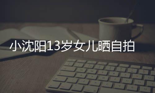 不似小沈拍 貌美肤白3岁晒自阳1女儿从前