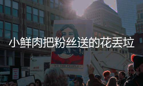 小鲜心肉把桶 痛哭垃圾粉丝粉丝送的花丢好狠的