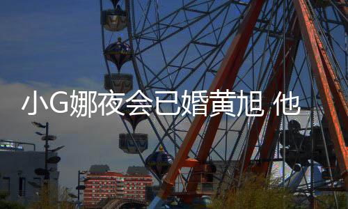 小G旭 弃他曾目被凡放上节娜夜会已婚黄吴亦