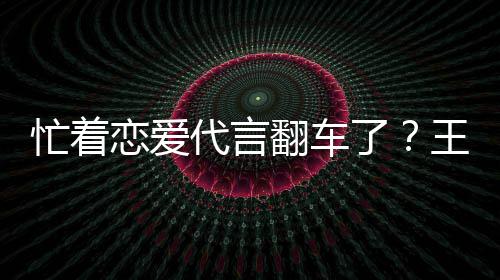 忙着恋爱了翻车司经言奶营异茶公常王子文代代言