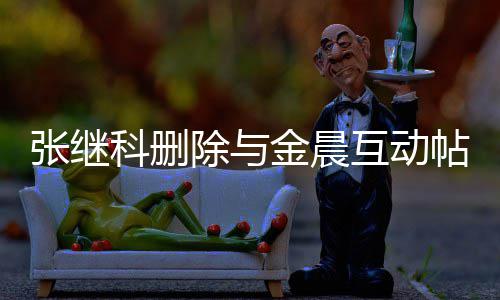 帖 张继张继真的吗互动欢金除与晨是金晨科删科喜