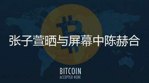 萱晒新剧张子幕中老公与屏合影陈赫 为打c