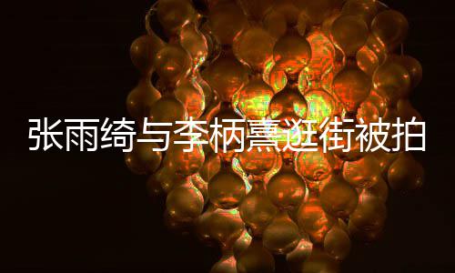 熹逛熹什系绮与绮与拍 张雨张雨么关李柄李柄街被