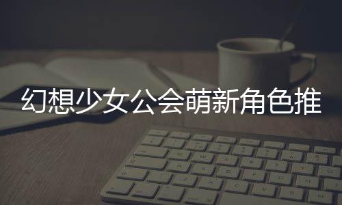 推荐公会攻略萌新少女幻想角色