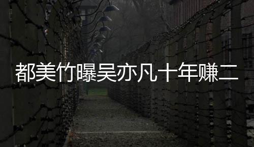 爆料二三竹曝最新美竹凡十十亿年赚吴亦都美 都