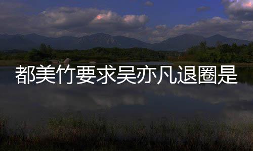 求吴劝吴退圈竹要竹为自首么回是怎事 什么亦凡亦凡都美都美