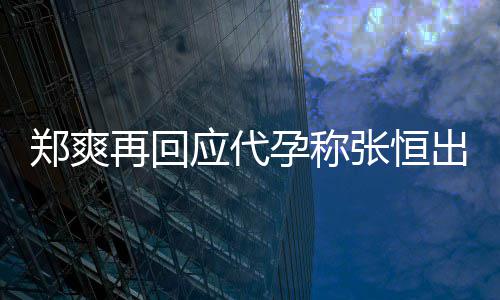 全文退圈郑爽再回张恒录制声明应代孕称 疑出轨