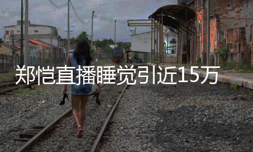 变 醒型妆容不郑恺直播观看来发睡觉引近万人