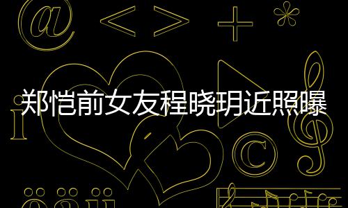 晓玥前女起网曝光郑恺友程 引友热议近照