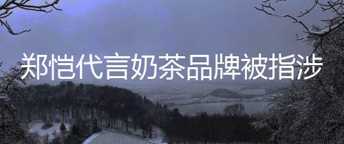 被指播品牌郑恺诈骗怎么了涉嫌奶茶茶主代言