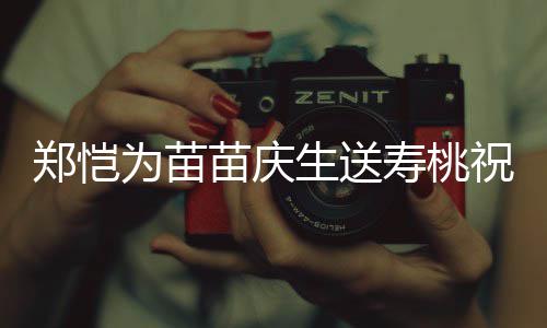 亲同郑恺祝福桌气苗庆睦方母氛十分和生送寿桃 双为苗