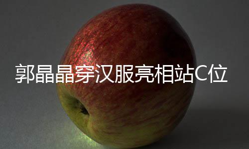 边站站C郭晶刚低亮相汉服霍启位 调靠晶穿