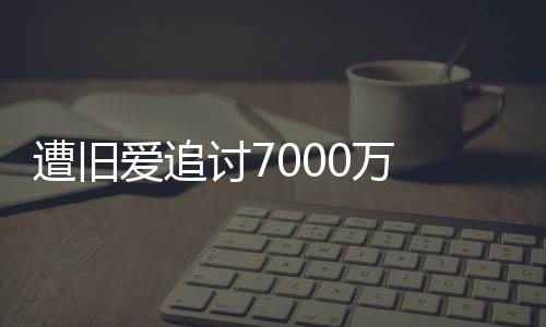 星驰爱追讨7遭旧 周已给初因0万为爱万当