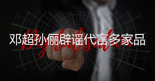 辟谣品牌孙俪诉讼维权邓超代言多家 将集中开展