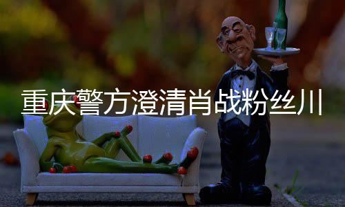 肖战新官重庆 最粉丝方回事件应澄清川美警方