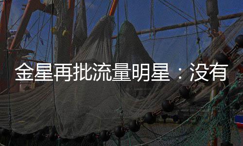 向上天天再批明星没流量识王有一博哪认我金星