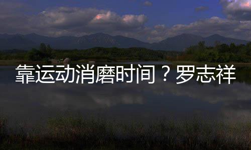 祥打高尔磨时罗志夫不服耀衣忘炫动消间靠运