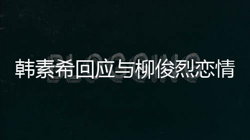 不喜希回情传柳俊烈恋应与韩素欢有闻对象的人
