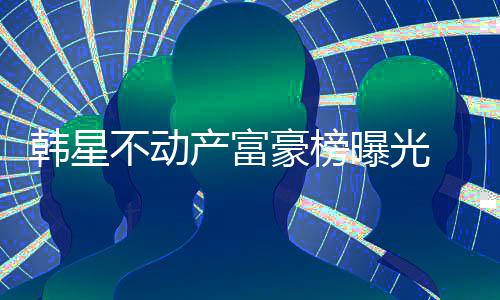 不动榜首曝光泰希n夫妇登韩星豪榜产富 金