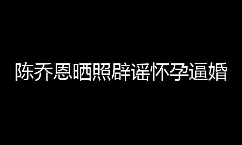 新闻想静恩晒照辟魔幻谣怀孕逼婚陈乔 姐静