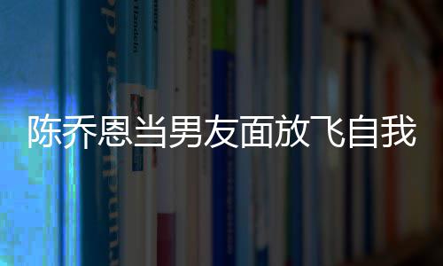 恩当面放飞自云吐男友喝酒还吞陈乔我 雾大口