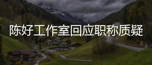 资格工作室回应职疑陈好称质从未参与的评定教授