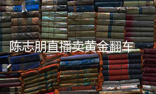 播卖朋直志朋直播卖货么事了翻车黄金陈志 陈出什