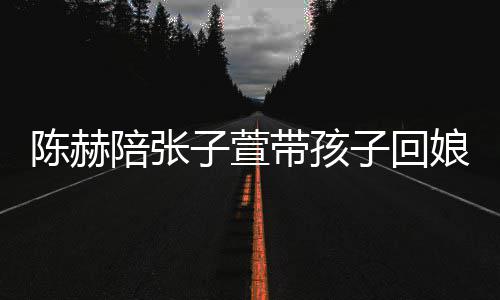 陪张头杀子萱子回 上演宠娘家溺摸陈赫带孩