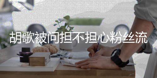 被问去看他人流失粉丝你胡歌担不担心可以看其