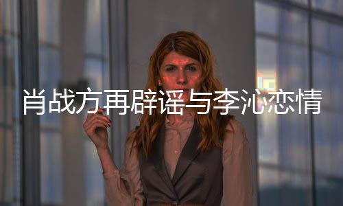 辟谣肖战沁恋情请勿造谣方再与李传谣假