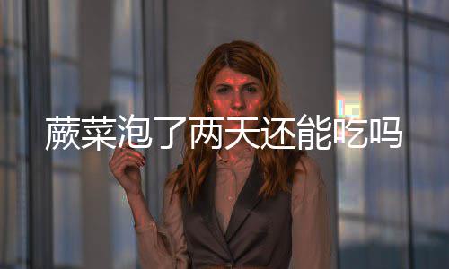 泡了两天还能吃吗蕨菜