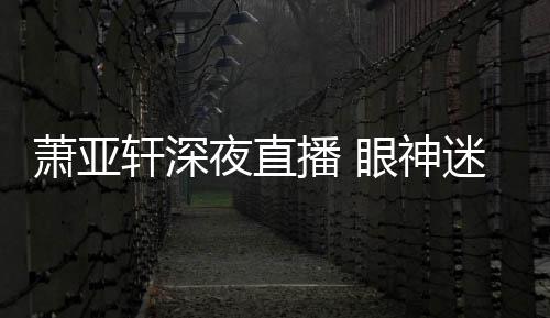播 萧亚轩深迷离夜直眼神引人恍惚担忧精神
