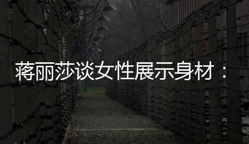 求美展示个阶每利莎谈身材有追女性段都的权蒋丽
