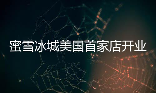 冰城珍珠蜜雪美国4美首家业 一杯元奶茶店开