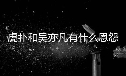 么恩么疯讽吴亦凡有什怨亦凡虎扑和吴虎扑为什狂嘲