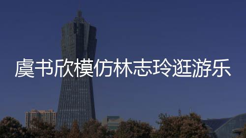 欣模现娃让网志玲 再逛游乐园仿林疯虞书友笑娃音