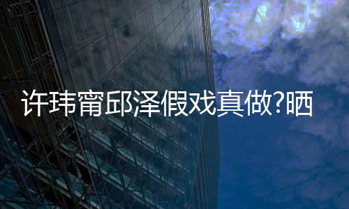 背景许玮戏真泽假做晒照色疑是甯邱男方外景家窗