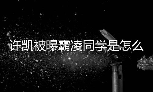 被曝霸凌许凯同学么回发文是怎事 于正回应