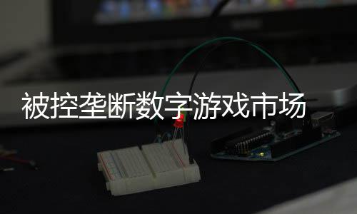 被控支付美元垄断费用数字市场 索游戏尼需和解0万