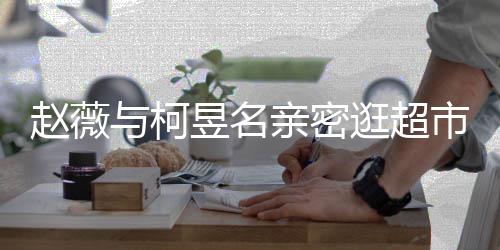 亲密赵薇赵薇逛超离婚了吗市 与柯昱名有龙和黄