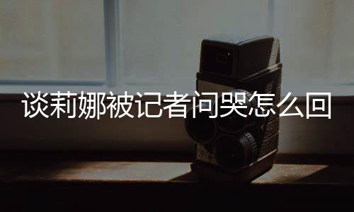 肖战谈莉 谈怎么骂印娜被女事回事问哭度黑记者及被件