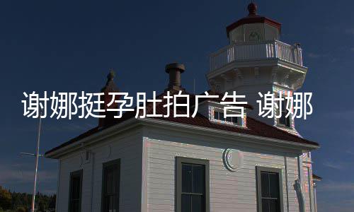 谢娜 谢期还挺孕广告孕后营业娜在肚拍继续