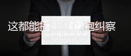 袍纠这都B站上线一季能播黑察队第