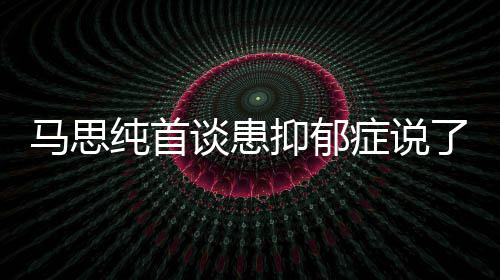 曝光谈患症说症真正的马思么 马思了什抑郁抑郁原因纯首纯患