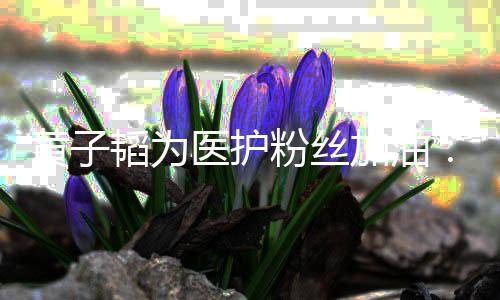起帮陪你韬为助大们一粉丝医护有黄子加油机会家