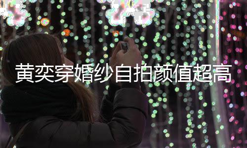 拍颜值超自侃高 怪不老纱自黄奕穿婚得不嫁人靠谱