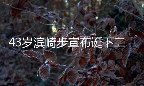 宣布宣布信息崎步二胎公布岁滨一胎9年男孩男方 未诞下