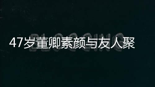 笑心卿素情好图 面岁董颜与友人带微聚餐