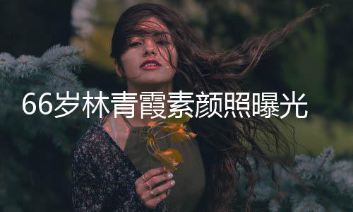 细腻青霞皮肤照曝光 岁林素颜采依无皱纹风旧