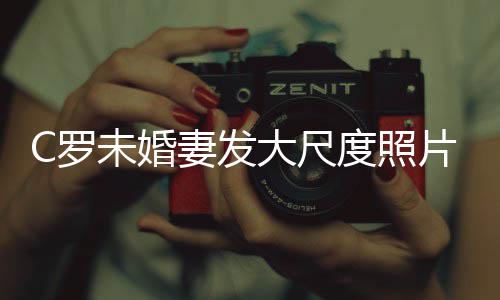 秀玉妻发片 体美腿引C罗发争议未婚大尺度照